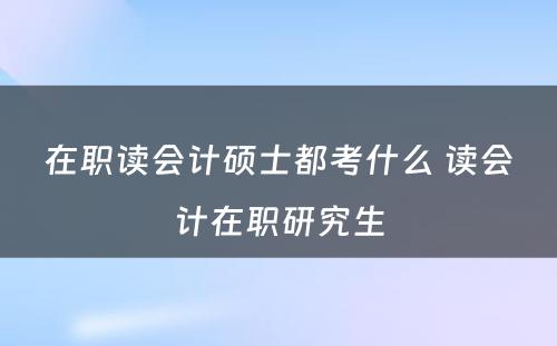 在职读会计硕士都考什么 读会计在职研究生