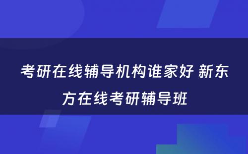 考研在线辅导机构谁家好 新东方在线考研辅导班