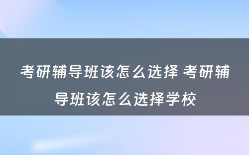 考研辅导班该怎么选择 考研辅导班该怎么选择学校