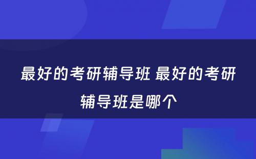 最好的考研辅导班 最好的考研辅导班是哪个