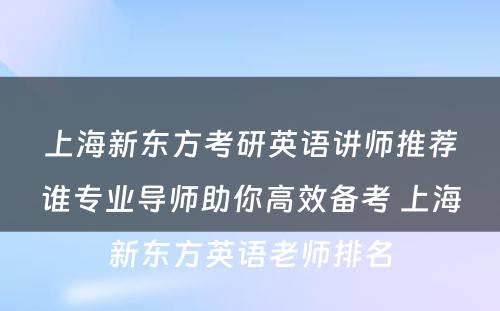 上海新东方考研英语讲师推荐谁专业导师助你高效备考 上海新东方英语老师排名