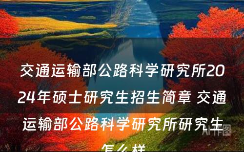 交通运输部公路科学研究所2024年硕士研究生招生简章 交通运输部公路科学研究所研究生怎么样