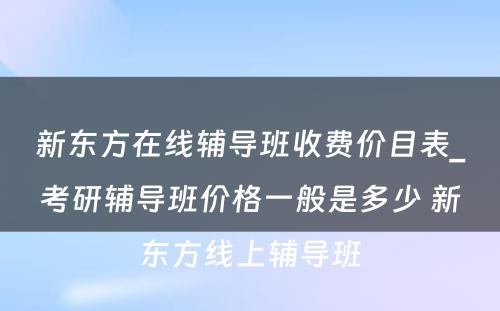 新东方在线辅导班收费价目表_考研辅导班价格一般是多少 新东方线上辅导班