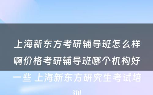 上海新东方考研辅导班怎么样啊价格考研辅导班哪个机构好一些 上海新东方研究生考试培训