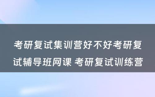 考研复试集训营好不好考研复试辅导班网课 考研复试训练营