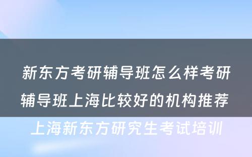 新东方考研辅导班怎么样考研辅导班上海比较好的机构推荐 上海新东方研究生考试培训