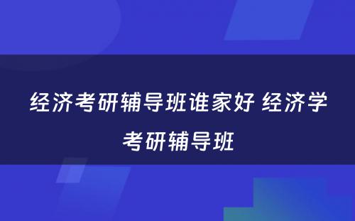 经济考研辅导班谁家好 经济学考研辅导班