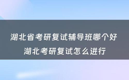 湖北省考研复试辅导班哪个好 湖北考研复试怎么进行