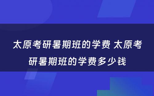 太原考研暑期班的学费 太原考研暑期班的学费多少钱