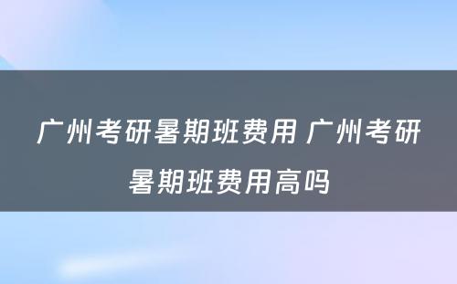 广州考研暑期班费用 广州考研暑期班费用高吗