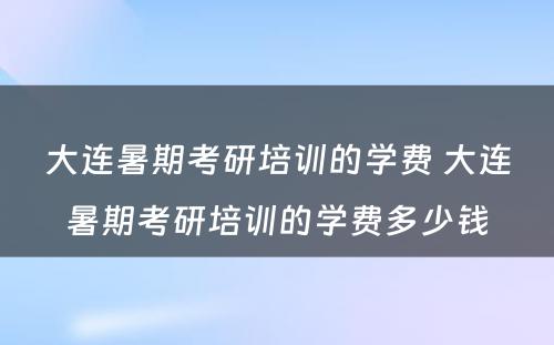 大连暑期考研培训的学费 大连暑期考研培训的学费多少钱