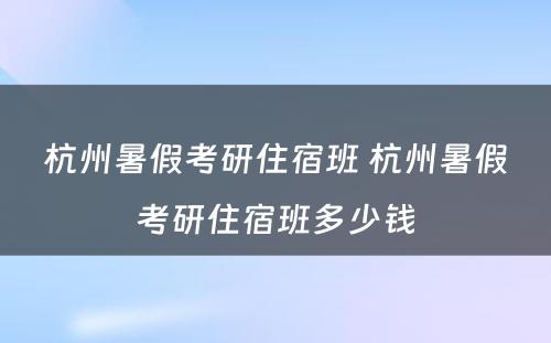 杭州暑假考研住宿班 杭州暑假考研住宿班多少钱