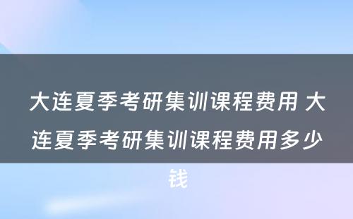 大连夏季考研集训课程费用 大连夏季考研集训课程费用多少钱