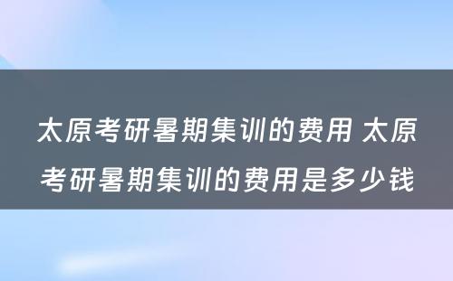 太原考研暑期集训的费用 太原考研暑期集训的费用是多少钱