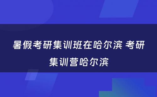 暑假考研集训班在哈尔滨 考研集训营哈尔滨