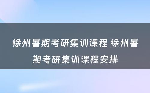 徐州暑期考研集训课程 徐州暑期考研集训课程安排