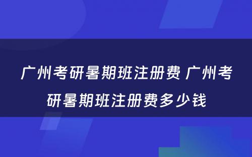 广州考研暑期班注册费 广州考研暑期班注册费多少钱