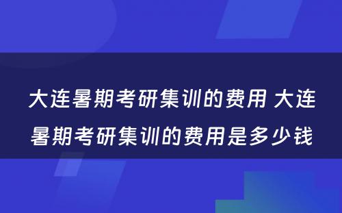 大连暑期考研集训的费用 大连暑期考研集训的费用是多少钱