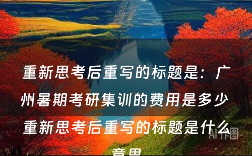 重新思考后重写的标题是：广州暑期考研集训的费用是多少 重新思考后重写的标题是什么意思