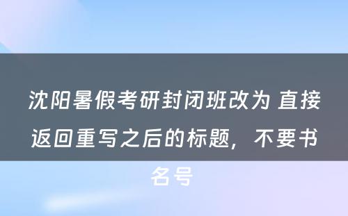 沈阳暑假考研封闭班改为 直接返回重写之后的标题，不要书名号 