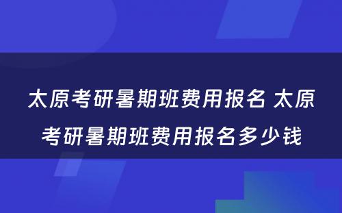 太原考研暑期班费用报名 太原考研暑期班费用报名多少钱