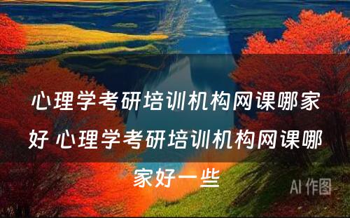 心理学考研培训机构网课哪家好 心理学考研培训机构网课哪家好一些