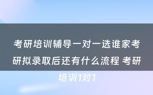 考研培训辅导一对一选谁家考研拟录取后还有什么流程 考研培训1对1