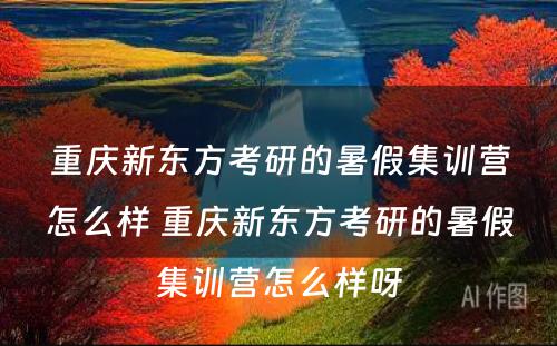 重庆新东方考研的暑假集训营怎么样 重庆新东方考研的暑假集训营怎么样呀