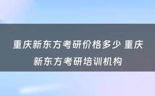 重庆新东方考研价格多少 重庆新东方考研培训机构