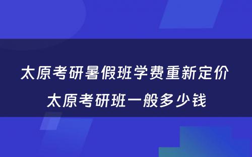 太原考研暑假班学费重新定价 太原考研班一般多少钱