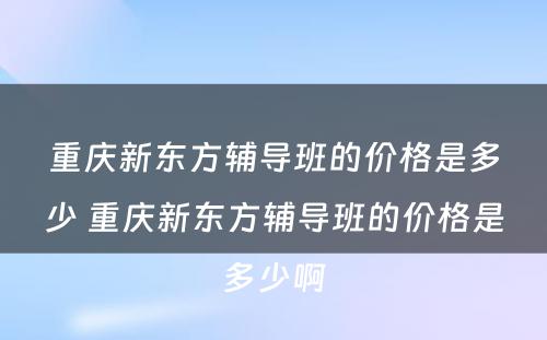 重庆新东方辅导班的价格是多少 重庆新东方辅导班的价格是多少啊