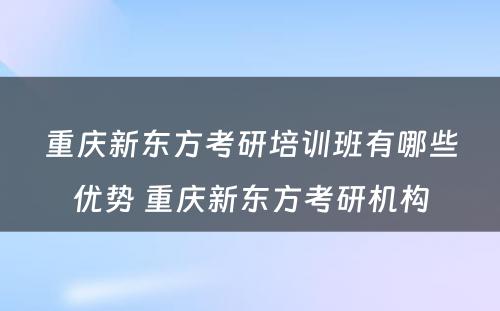 重庆新东方考研培训班有哪些优势 重庆新东方考研机构