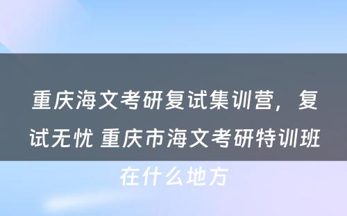 重庆海文考研复试集训营，复试无忧 重庆市海文考研特训班在什么地方