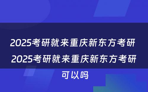 2025考研就来重庆新东方考研 2025考研就来重庆新东方考研可以吗