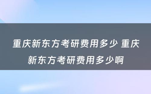 重庆新东方考研费用多少 重庆新东方考研费用多少啊