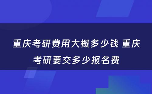 重庆考研费用大概多少钱 重庆考研要交多少报名费