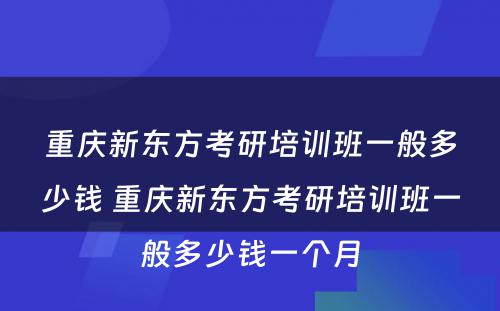 重庆新东方考研培训班一般多少钱 重庆新东方考研培训班一般多少钱一个月