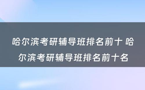 哈尔滨考研辅导班排名前十 哈尔滨考研辅导班排名前十名