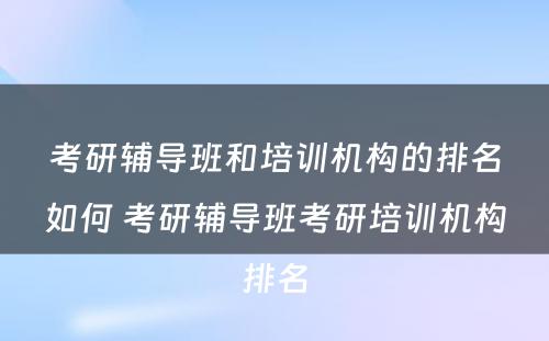 考研辅导班和培训机构的排名如何 考研辅导班考研培训机构排名