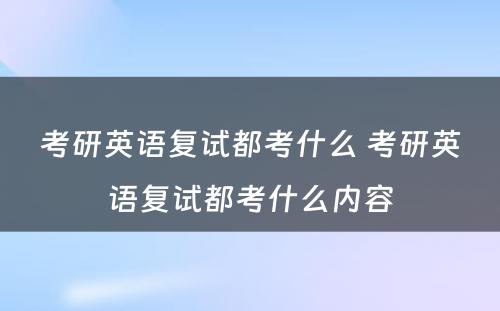 考研英语复试都考什么 考研英语复试都考什么内容