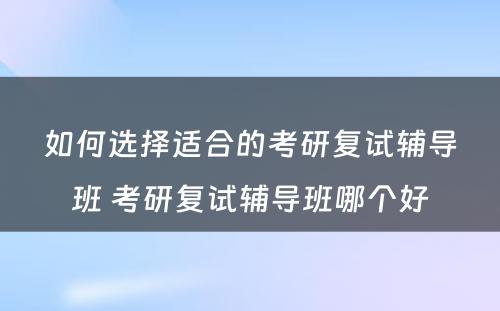 如何选择适合的考研复试辅导班 考研复试辅导班哪个好