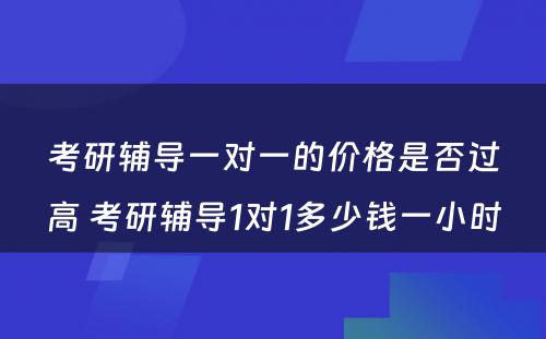 考研辅导一对一的价格是否过高 考研辅导1对1多少钱一小时