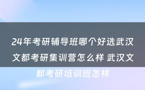 24年考研辅导班哪个好选武汉文都考研集训营怎么样 武汉文都考研培训班怎样