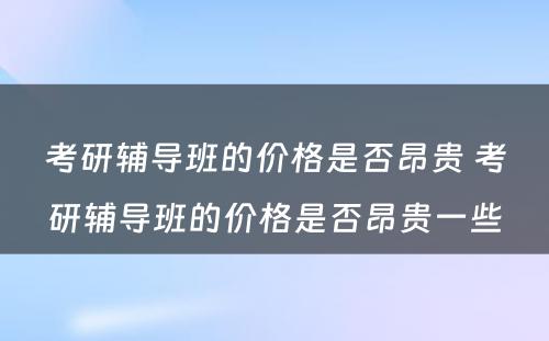 考研辅导班的价格是否昂贵 考研辅导班的价格是否昂贵一些