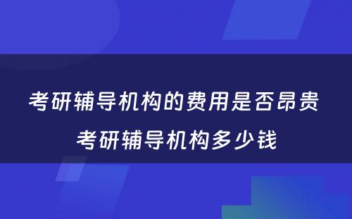 考研辅导机构的费用是否昂贵 考研辅导机构多少钱