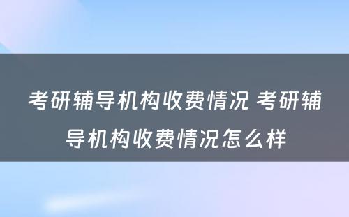 考研辅导机构收费情况 考研辅导机构收费情况怎么样