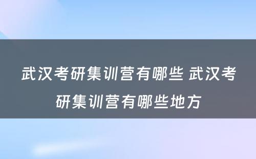 武汉考研集训营有哪些 武汉考研集训营有哪些地方