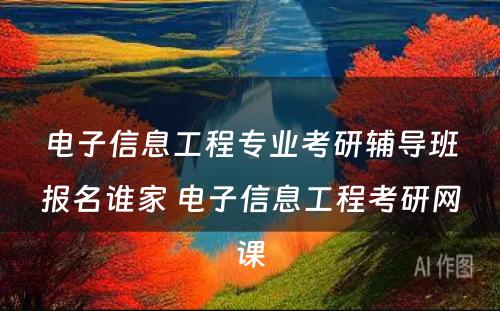 电子信息工程专业考研辅导班报名谁家 电子信息工程考研网课