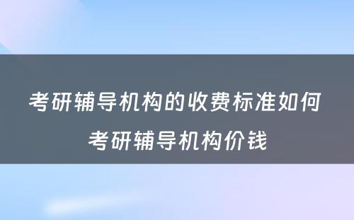 考研辅导机构的收费标准如何 考研辅导机构价钱