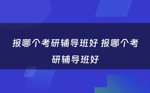 报哪个考研辅导班好 报哪个考研辅导班好